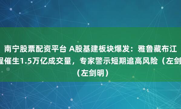 南宁股票配资平台 A股基建板块爆发：雅鲁藏布江工程催生1.5万亿成交量，专家警示短期追高风险（左剑明）
