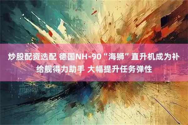 炒股配资选配 德国NH-90“海狮”直升机成为补给舰得力助手 大幅提升任务弹性