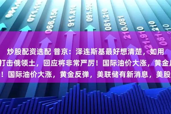 炒股配资选配 普京：泽连斯基最好想清楚，如用射程3000公里新武器打击俄领土，回应将非常严厉！国际油价大涨，黄金反弹，美联储有新消息，美股收涨