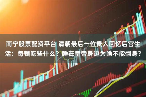 南宁股票配资平台 清朝最后一位贵人回忆后宫生活：每顿吃些什么？睡在皇帝身边为啥不能翻身？