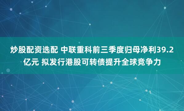 炒股配资选配 中联重科前三季度归母净利39.2亿元 拟发行港股可转债提升全球竞争力