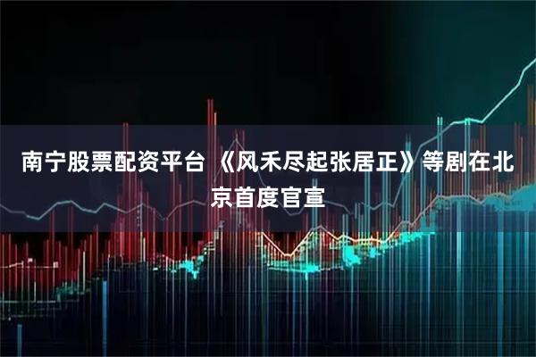 南宁股票配资平台 《风禾尽起张居正》等剧在北京首度官宣