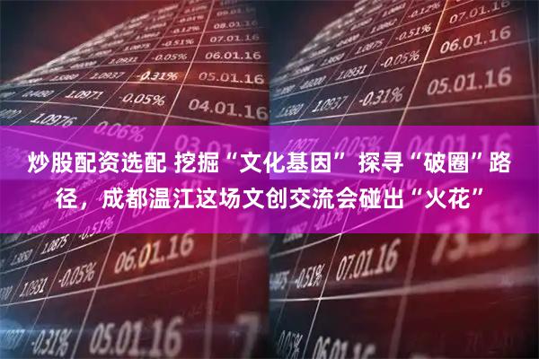 炒股配资选配 挖掘“文化基因” 探寻“破圈”路径，成都温江这场文创交流会碰出“火花”