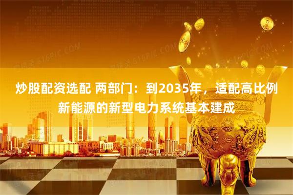 炒股配资选配 两部门：到2035年，适配高比例新能源的新型电力系统基本建成