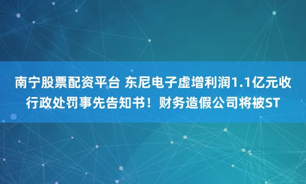 南宁股票配资平台 东尼电子虚增利润1.1亿元收行政处罚事先告知书！财务造假公司将被ST
