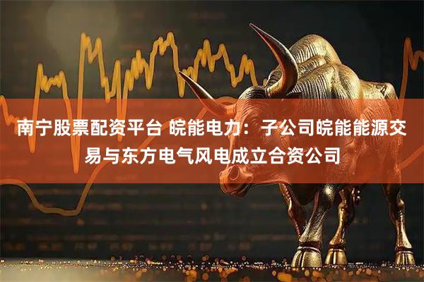 南宁股票配资平台 皖能电力：子公司皖能能源交易与东方电气风电成立合资公司