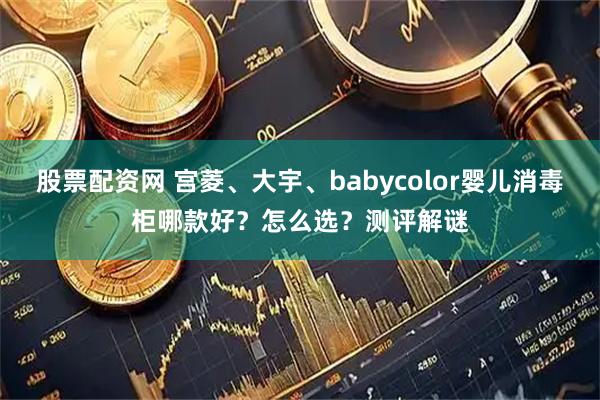股票配资网 宫菱、大宇、babycolor婴儿消毒柜哪款好？怎么选？测评解谜