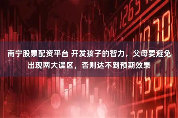 南宁股票配资平台 开发孩子的智力，父母要避免出现两大误区，否则达不到预期效果