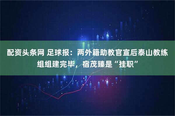 配资头条网 足球报：两外籍助教官宣后泰山教练组组建完毕，宿茂臻是“挂职”