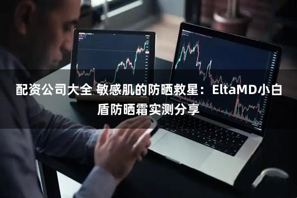 配资公司大全 敏感肌的防晒救星：EltaMD小白盾防晒霜实测分享