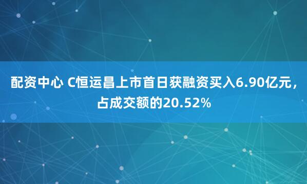 配资中心 C恒运昌上市首日获融资买入6.90亿元，占成交额的20.52%
