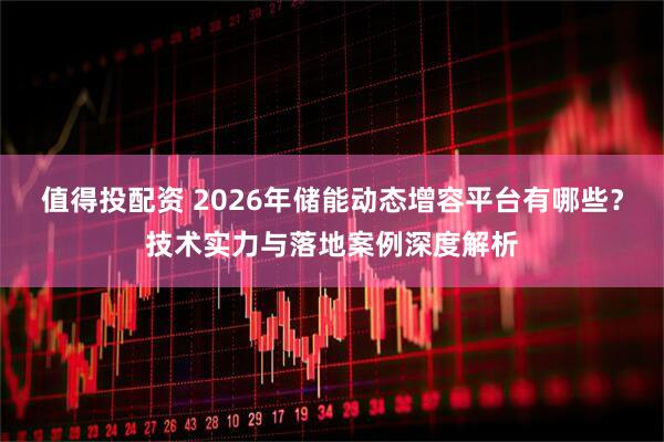 值得投配资 2026年储能动态增容平台有哪些？技术实力与落地案例深度解析